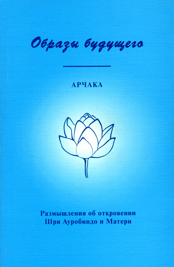 Арчака - Образы Будущего. Размышления об откровении Шри Ауробиндо и Матери скачать бесплатно