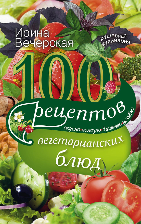 Вечерская Ирина - 100 рецептов вегетарианских блюд. Вкусно, полезно, душевно, целебно скачать бесплатно